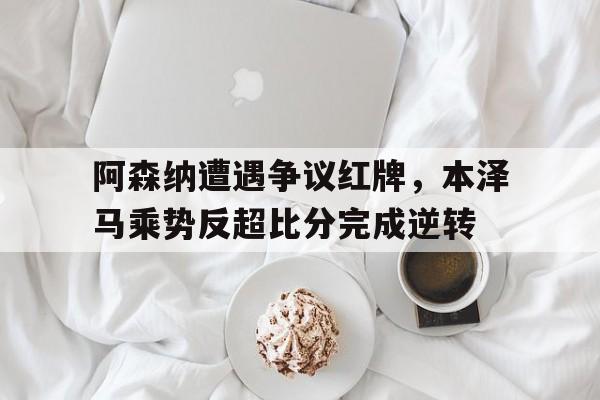 随机阿森纳遭遇争议红牌，本泽马乘势反超比分完成逆转